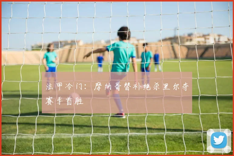 法甲冷门：摩纳哥替补绝杀里尔夺赛季首胜