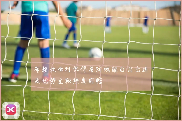 布赖坎面对佛得角防线能否打出速度优势金靴热度前瞻