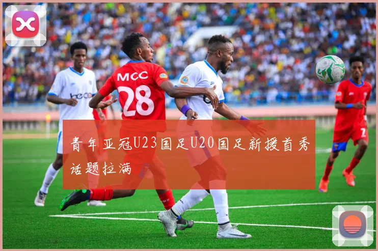 青年亚冠U23国足U20国足新援首秀话题拉满