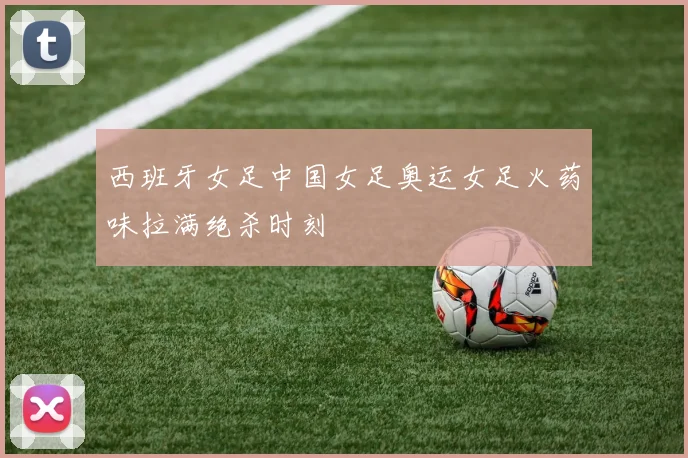 西班牙女足中国女足奥运女足火药味拉满绝杀时刻