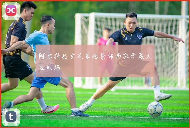 阿尔科孔女足基地紧邻西班牙最大垃圾场