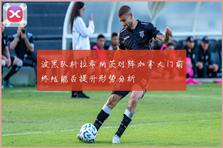 波黑队科拉希纳茨对阵加拿大门前终结能否提升形势分析