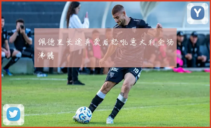佩德里长途奔袭后怒吼意大利全场沸腾