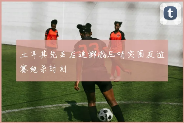 土耳其先丢后追挪威压哨突围友谊赛绝杀时刻