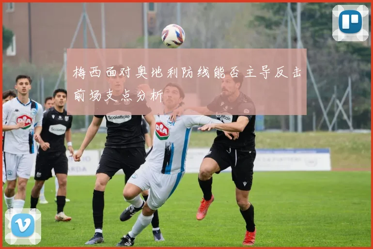 梅西面对奥地利防线能否主导反击前场支点分析