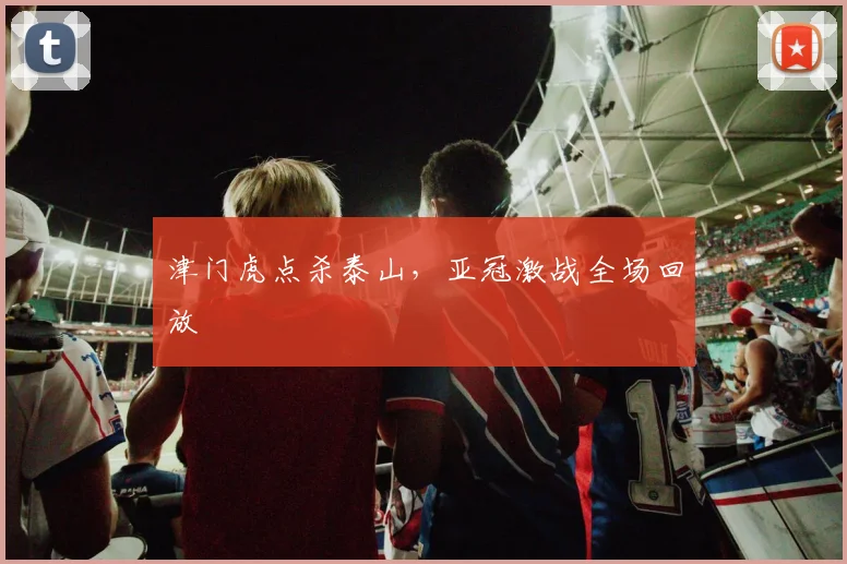 津门虎点杀泰山，亚冠激战全场回放