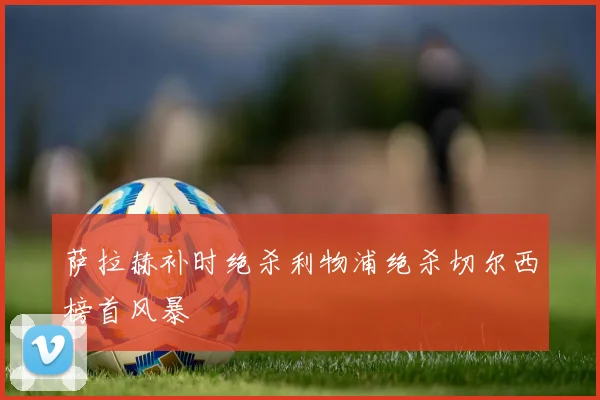 萨拉赫补时绝杀利物浦绝杀切尔西榜首风暴