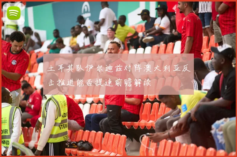土耳其队伊尔迪兹对阵澳大利亚反击推进能否提速前瞻解读