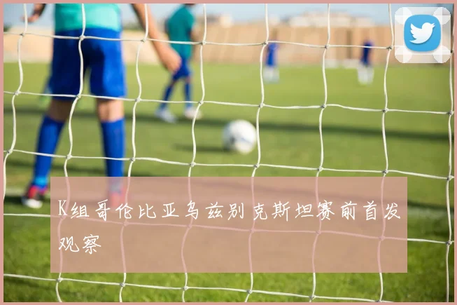 K组哥伦比亚乌兹别克斯坦赛前首发观察