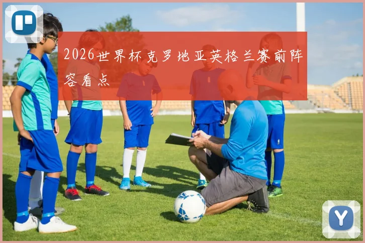 2026世界杯克罗地亚英格兰赛前阵容看点
