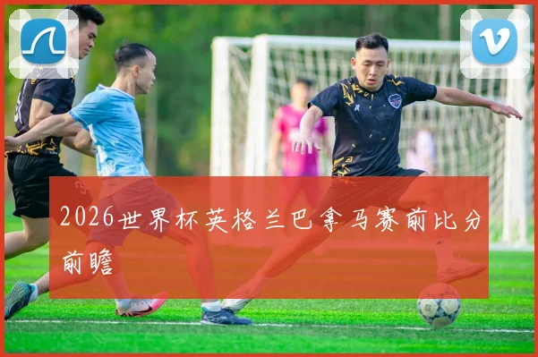 2026世界杯英格兰巴拿马赛前比分前瞻
