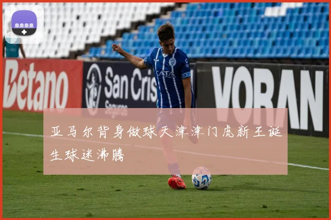 亚马尔背身做球天津津门虎新王诞生球迷沸腾