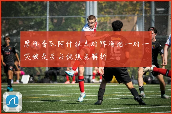 摩洛哥队阿什拉夫对阵海地一对一突破是否占优焦点解析
