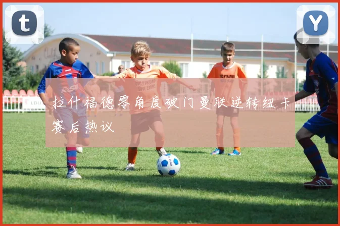 拉什福德零角度破门曼联逆转纽卡赛后热议