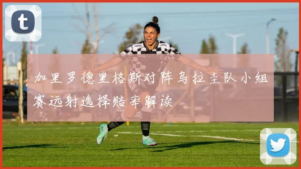 加里罗德里格斯对阵乌拉圭队小组赛远射选择赔率解读