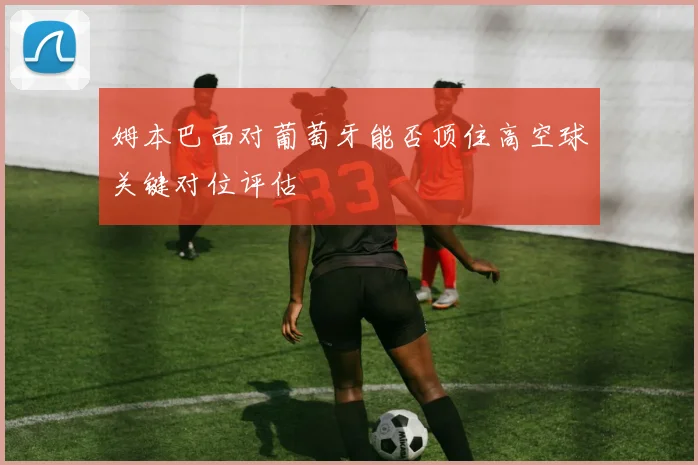 姆本巴面对葡萄牙能否顶住高空球关键对位评估