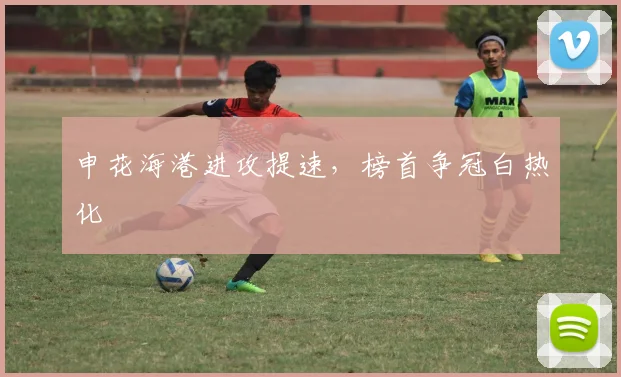 申花海港进攻提速，榜首争冠白热化