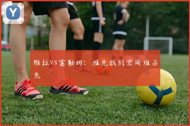 维拉vs富勒姆：谁先找到空间谁占先