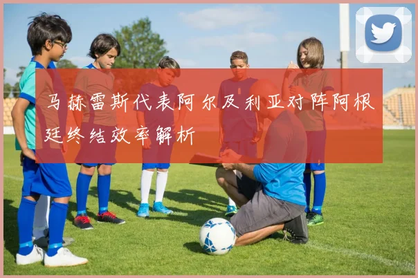 马赫雷斯代表阿尔及利亚对阵阿根廷终结效率解析