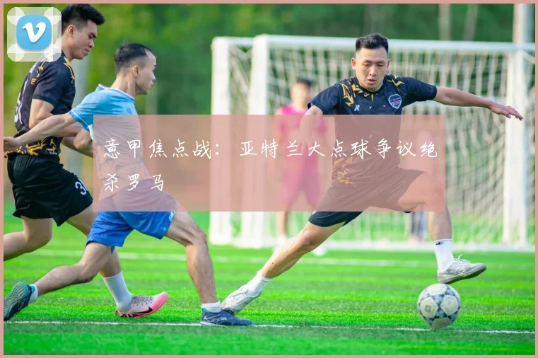 意甲焦点战：亚特兰大点球争议绝杀罗马