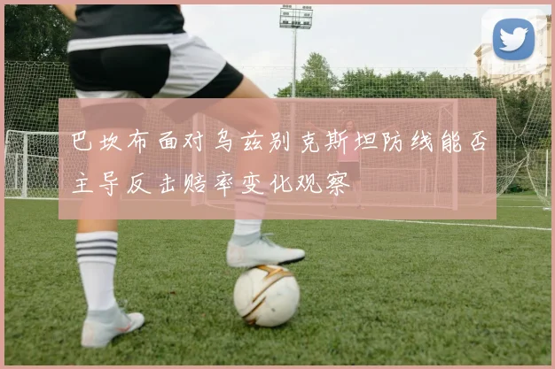 巴坎布面对乌兹别克斯坦防线能否主导反击赔率变化观察