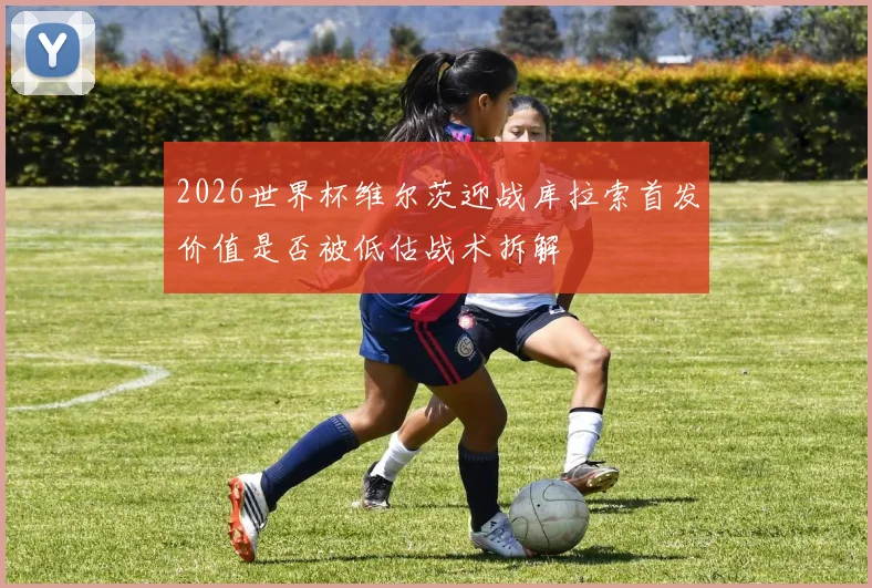 2026世界杯维尔茨迎战库拉索首发价值是否被低估战术拆解