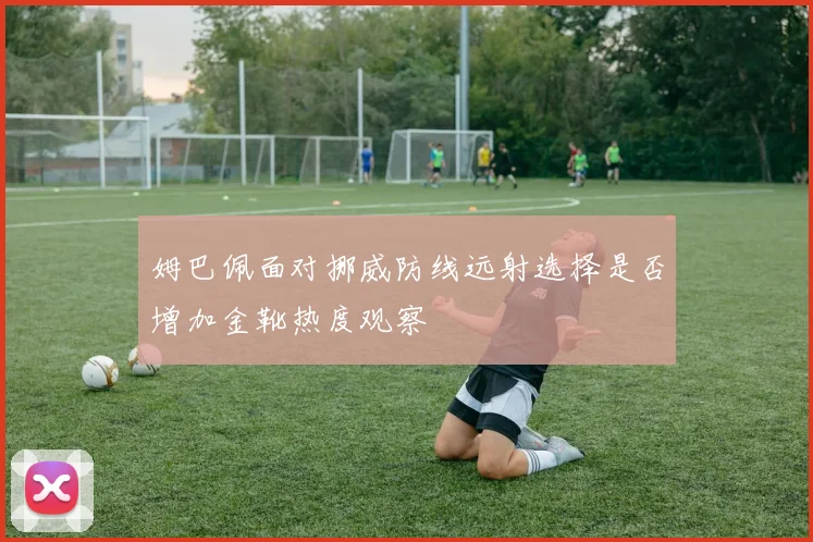 姆巴佩面对挪威防线远射选择是否增加金靴热度观察