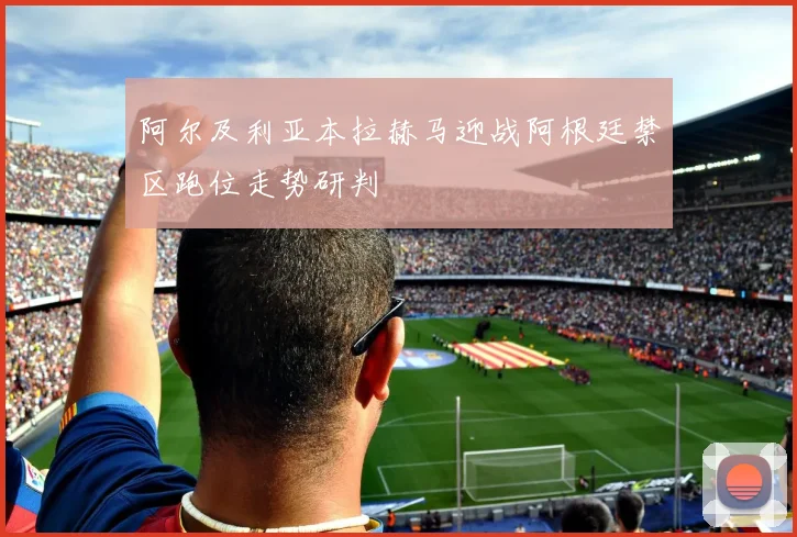阿尔及利亚本拉赫马迎战阿根廷禁区跑位走势研判