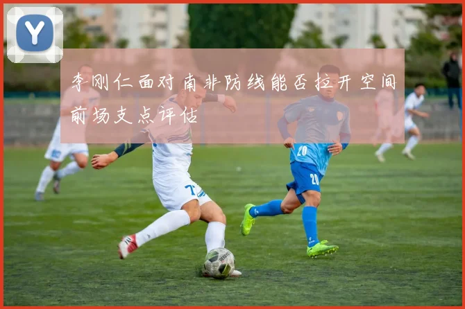 李刚仁面对南非防线能否拉开空间前场支点评估