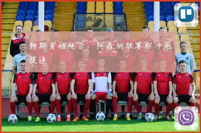 赖斯穿裆绝杀，阿森纳联赛杯冲冠提速