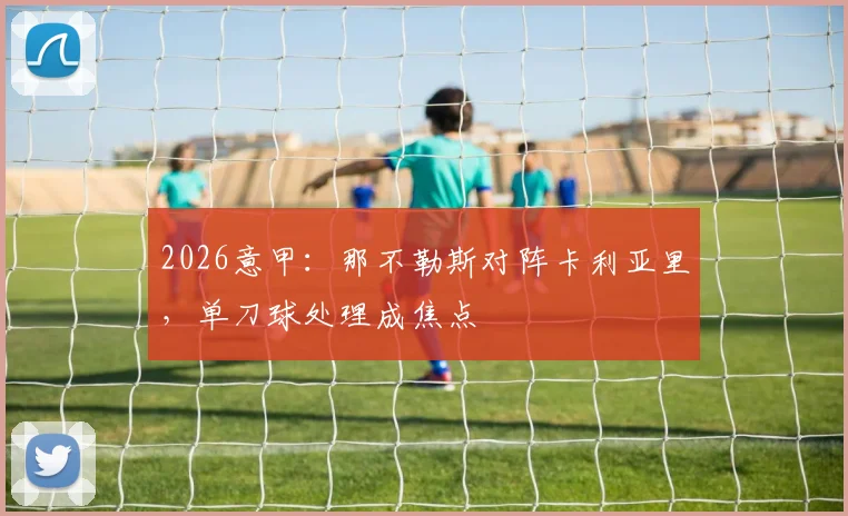2026意甲：那不勒斯对阵卡利亚里，单刀球处理成焦点