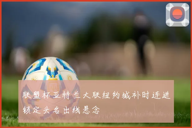联盟杯亚特兰大联纽约城补时连进锁定头名出线悬念