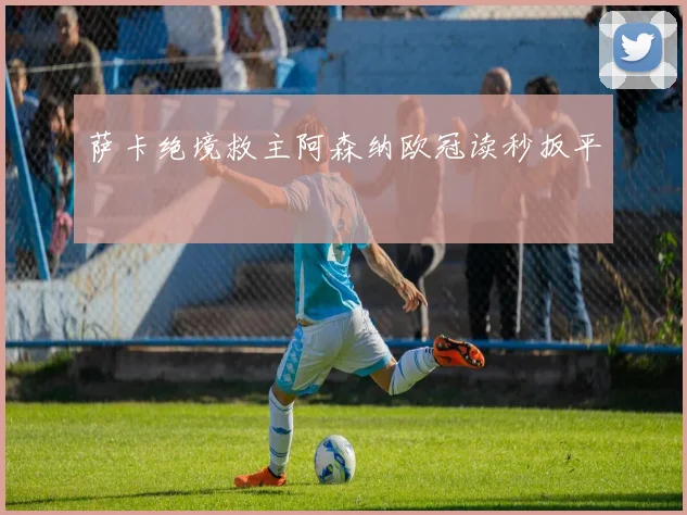 萨卡绝境救主阿森纳欧冠读秒扳平