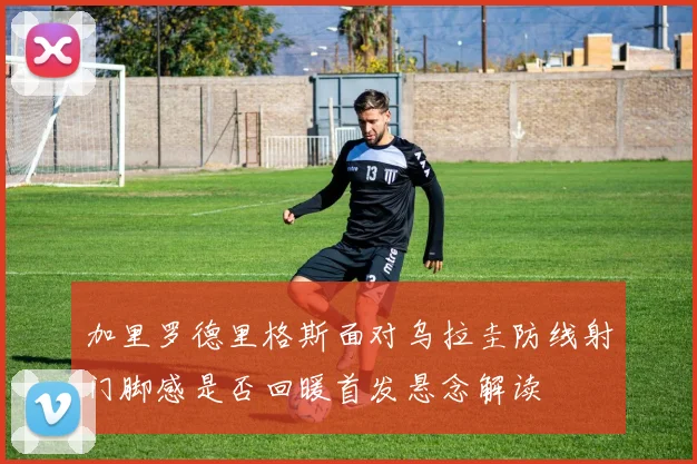 加里罗德里格斯面对乌拉圭防线射门脚感是否回暖首发悬念解读