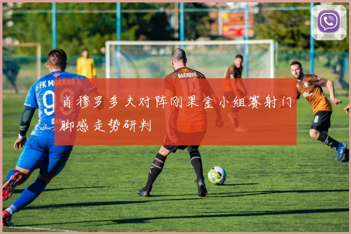 肖穆罗多夫对阵刚果金小组赛射门脚感走势研判