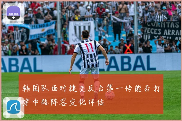 韩国队面对捷克反击第一传能否打穿中路阵容变化评估