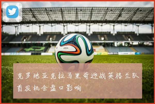 克罗地亚克拉马里奇迎战英格兰队首发机会盘口影响