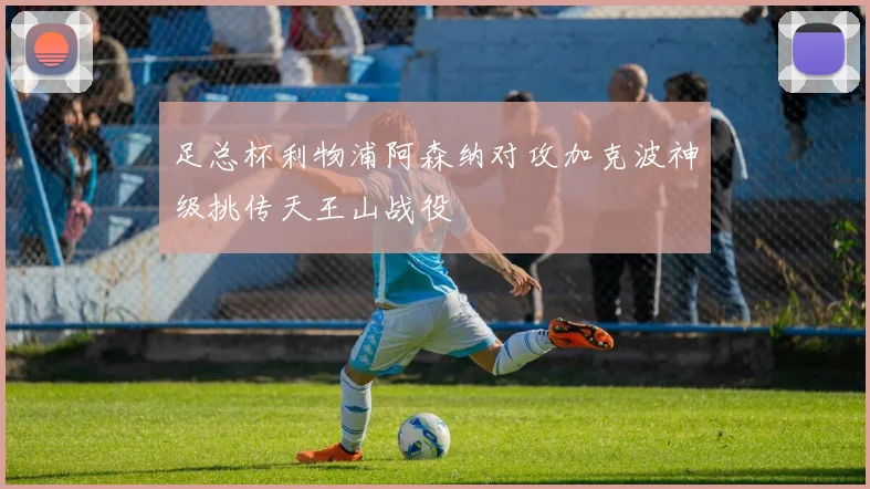 足总杯利物浦阿森纳对攻加克波神级挑传天王山战役