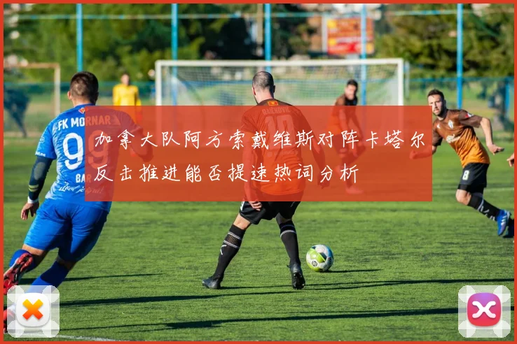 加拿大队阿方索戴维斯对阵卡塔尔反击推进能否提速热词分析